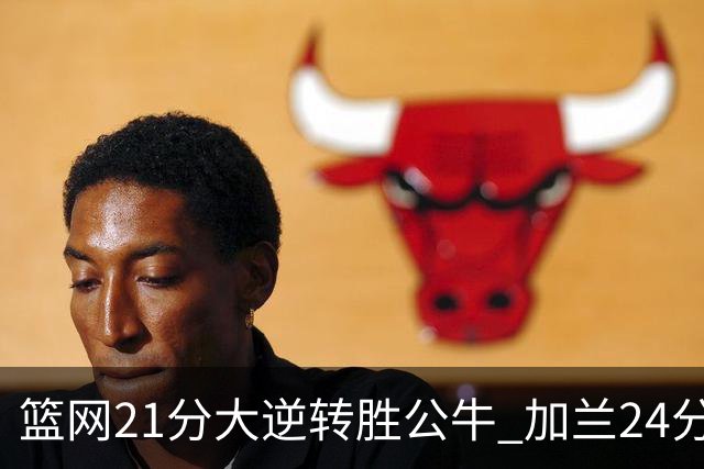 篮网21分大逆转胜公牛 加兰24分骑士险胜猛龙